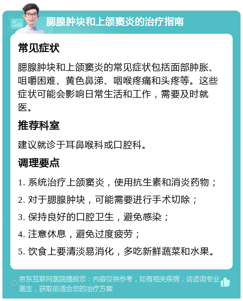 腮腺肿块和上颌窦炎的治疗指南 常见症状 腮腺肿块和上颌窦炎的常见症状包括面部肿胀、咀嚼困难、黄色鼻涕、咽喉疼痛和头疼等。这些症状可能会影响日常生活和工作，需要及时就医。 推荐科室 建议就诊于耳鼻喉科或口腔科。 调理要点 1. 系统治疗上颌窦炎，使用抗生素和消炎药物； 2. 对于腮腺肿块，可能需要进行手术切除； 3. 保持良好的口腔卫生，避免感染； 4. 注意休息，避免过度疲劳； 5. 饮食上要清淡易消化，多吃新鲜蔬菜和水果。