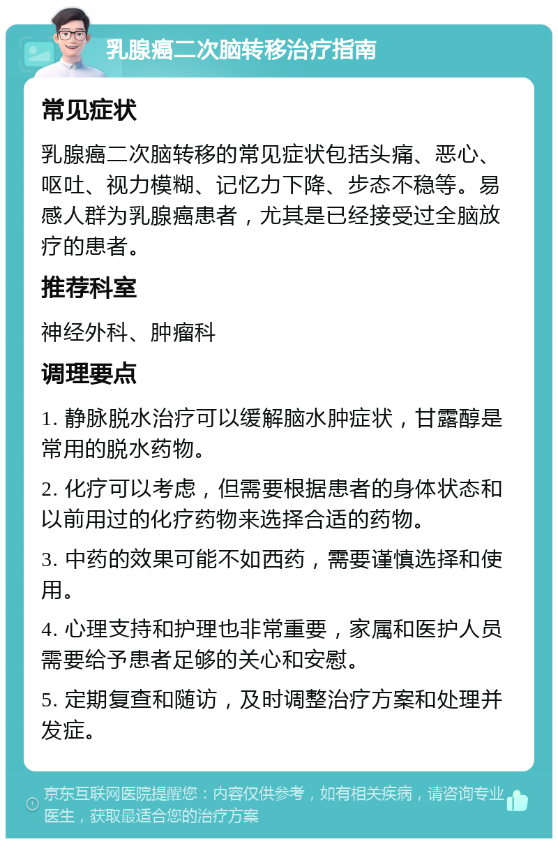 乳腺癌二次脑转移治疗指南 常见症状 乳腺癌二次脑转移的常见症状包括头痛、恶心、呕吐、视力模糊、记忆力下降、步态不稳等。易感人群为乳腺癌患者，尤其是已经接受过全脑放疗的患者。 推荐科室 神经外科、肿瘤科 调理要点 1. 静脉脱水治疗可以缓解脑水肿症状，甘露醇是常用的脱水药物。 2. 化疗可以考虑，但需要根据患者的身体状态和以前用过的化疗药物来选择合适的药物。 3. 中药的效果可能不如西药，需要谨慎选择和使用。 4. 心理支持和护理也非常重要，家属和医护人员需要给予患者足够的关心和安慰。 5. 定期复查和随访，及时调整治疗方案和处理并发症。