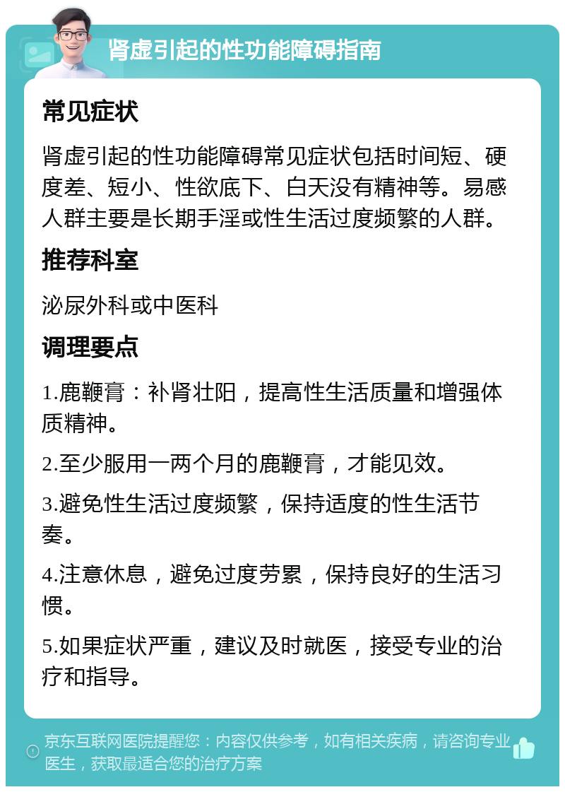 肾虚引起的性功能障碍指南 常见症状 肾虚引起的性功能障碍常见症状包括时间短、硬度差、短小、性欲底下、白天没有精神等。易感人群主要是长期手淫或性生活过度频繁的人群。 推荐科室 泌尿外科或中医科 调理要点 1.鹿鞭膏：补肾壮阳，提高性生活质量和增强体质精神。 2.至少服用一两个月的鹿鞭膏，才能见效。 3.避免性生活过度频繁，保持适度的性生活节奏。 4.注意休息，避免过度劳累，保持良好的生活习惯。 5.如果症状严重，建议及时就医，接受专业的治疗和指导。