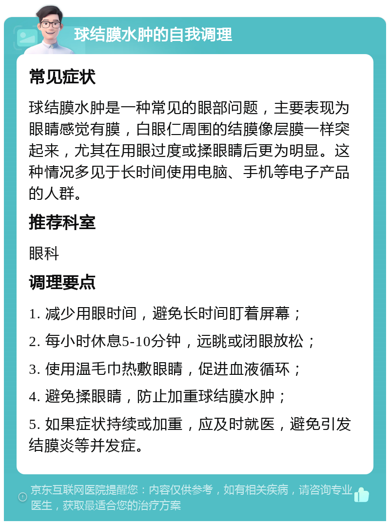 球结膜水肿的自我调理 常见症状 球结膜水肿是一种常见的眼部问题，主要表现为眼睛感觉有膜，白眼仁周围的结膜像层膜一样突起来，尤其在用眼过度或揉眼睛后更为明显。这种情况多见于长时间使用电脑、手机等电子产品的人群。 推荐科室 眼科 调理要点 1. 减少用眼时间，避免长时间盯着屏幕； 2. 每小时休息5-10分钟，远眺或闭眼放松； 3. 使用温毛巾热敷眼睛，促进血液循环； 4. 避免揉眼睛，防止加重球结膜水肿； 5. 如果症状持续或加重，应及时就医，避免引发结膜炎等并发症。