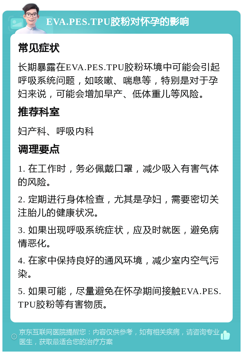 EVA.PES.TPU胶粉对怀孕的影响 常见症状 长期暴露在EVA.PES.TPU胶粉环境中可能会引起呼吸系统问题，如咳嗽、喘息等，特别是对于孕妇来说，可能会增加早产、低体重儿等风险。 推荐科室 妇产科、呼吸内科 调理要点 1. 在工作时，务必佩戴口罩，减少吸入有害气体的风险。 2. 定期进行身体检查，尤其是孕妇，需要密切关注胎儿的健康状况。 3. 如果出现呼吸系统症状，应及时就医，避免病情恶化。 4. 在家中保持良好的通风环境，减少室内空气污染。 5. 如果可能，尽量避免在怀孕期间接触EVA.PES.TPU胶粉等有害物质。