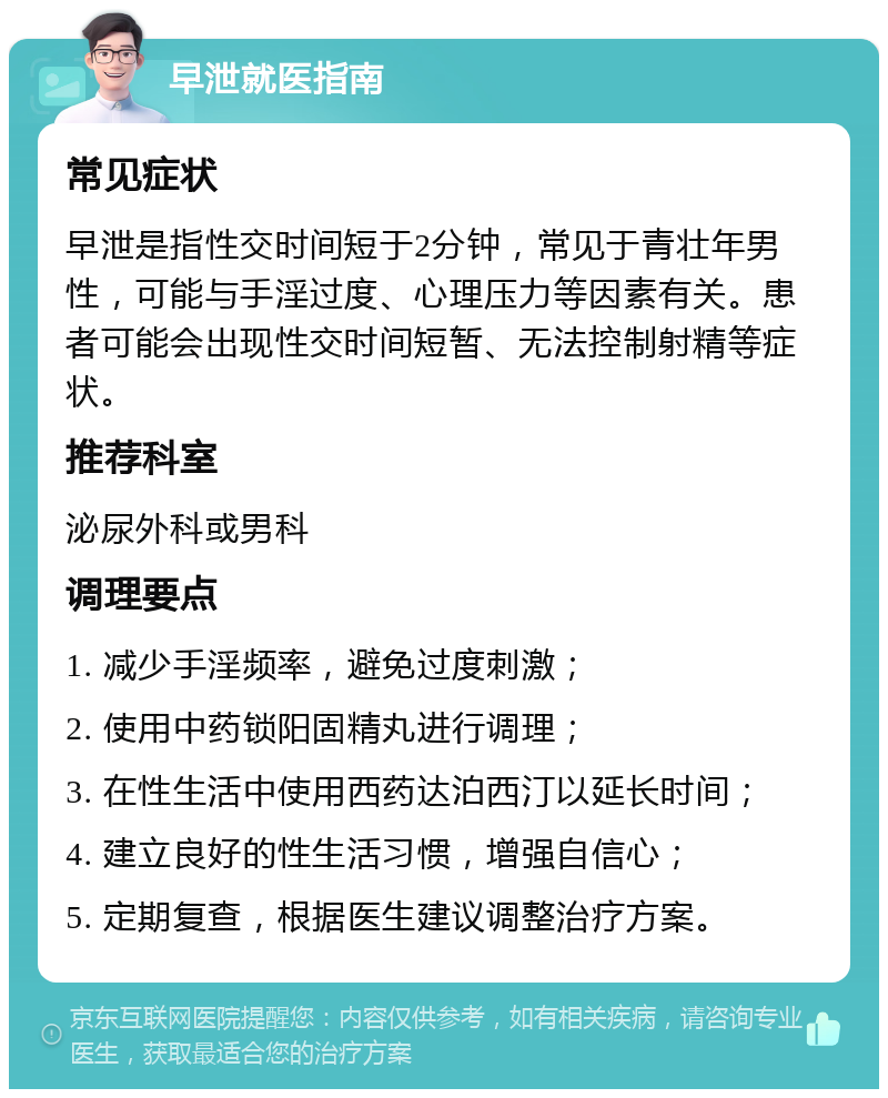 早泄就医指南 常见症状 早泄是指性交时间短于2分钟，常见于青壮年男性，可能与手淫过度、心理压力等因素有关。患者可能会出现性交时间短暂、无法控制射精等症状。 推荐科室 泌尿外科或男科 调理要点 1. 减少手淫频率，避免过度刺激； 2. 使用中药锁阳固精丸进行调理； 3. 在性生活中使用西药达泊西汀以延长时间； 4. 建立良好的性生活习惯，增强自信心； 5. 定期复查，根据医生建议调整治疗方案。