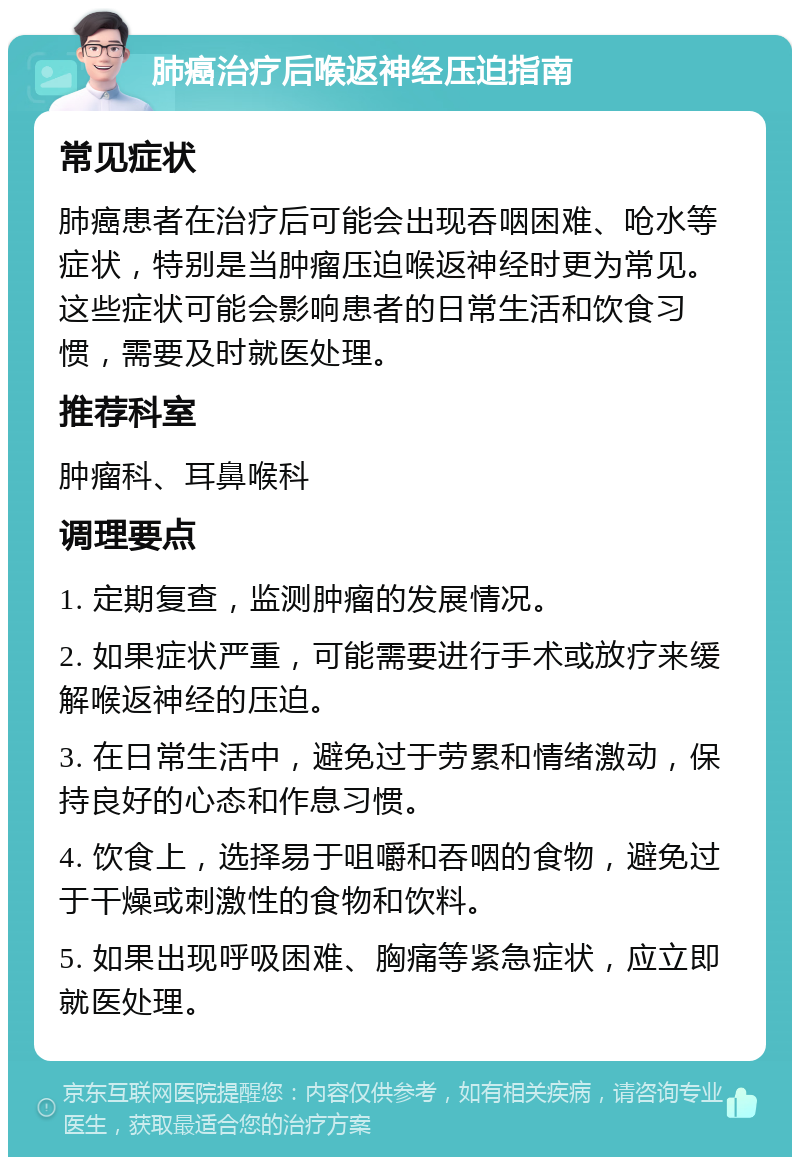 肺癌治疗后喉返神经压迫指南 常见症状 肺癌患者在治疗后可能会出现吞咽困难、呛水等症状，特别是当肿瘤压迫喉返神经时更为常见。这些症状可能会影响患者的日常生活和饮食习惯，需要及时就医处理。 推荐科室 肿瘤科、耳鼻喉科 调理要点 1. 定期复查，监测肿瘤的发展情况。 2. 如果症状严重，可能需要进行手术或放疗来缓解喉返神经的压迫。 3. 在日常生活中，避免过于劳累和情绪激动，保持良好的心态和作息习惯。 4. 饮食上，选择易于咀嚼和吞咽的食物，避免过于干燥或刺激性的食物和饮料。 5. 如果出现呼吸困难、胸痛等紧急症状，应立即就医处理。