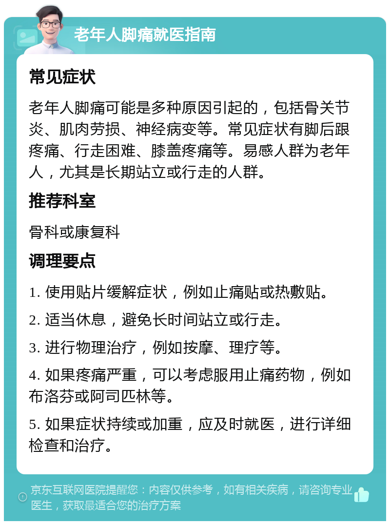 老年人脚痛就医指南 常见症状 老年人脚痛可能是多种原因引起的，包括骨关节炎、肌肉劳损、神经病变等。常见症状有脚后跟疼痛、行走困难、膝盖疼痛等。易感人群为老年人，尤其是长期站立或行走的人群。 推荐科室 骨科或康复科 调理要点 1. 使用贴片缓解症状，例如止痛贴或热敷贴。 2. 适当休息，避免长时间站立或行走。 3. 进行物理治疗，例如按摩、理疗等。 4. 如果疼痛严重，可以考虑服用止痛药物，例如布洛芬或阿司匹林等。 5. 如果症状持续或加重，应及时就医，进行详细检查和治疗。