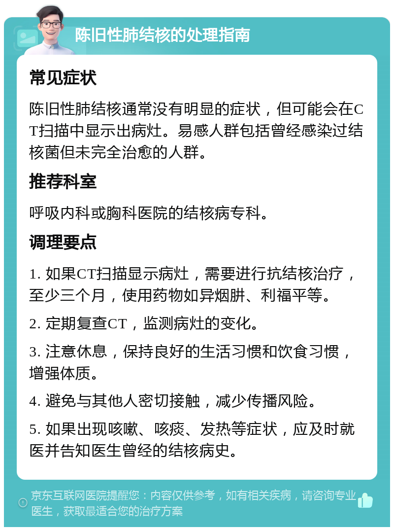 陈旧性肺结核的处理指南 常见症状 陈旧性肺结核通常没有明显的症状，但可能会在CT扫描中显示出病灶。易感人群包括曾经感染过结核菌但未完全治愈的人群。 推荐科室 呼吸内科或胸科医院的结核病专科。 调理要点 1. 如果CT扫描显示病灶，需要进行抗结核治疗，至少三个月，使用药物如异烟肼、利福平等。 2. 定期复查CT，监测病灶的变化。 3. 注意休息，保持良好的生活习惯和饮食习惯，增强体质。 4. 避免与其他人密切接触，减少传播风险。 5. 如果出现咳嗽、咳痰、发热等症状，应及时就医并告知医生曾经的结核病史。