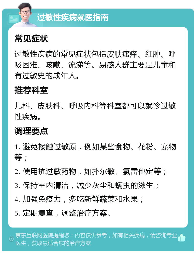 过敏性疾病就医指南 常见症状 过敏性疾病的常见症状包括皮肤瘙痒、红肿、呼吸困难、咳嗽、流涕等。易感人群主要是儿童和有过敏史的成年人。 推荐科室 儿科、皮肤科、呼吸内科等科室都可以就诊过敏性疾病。 调理要点 1. 避免接触过敏原，例如某些食物、花粉、宠物等； 2. 使用抗过敏药物，如扑尔敏、氯雷他定等； 3. 保持室内清洁，减少灰尘和螨虫的滋生； 4. 加强免疫力，多吃新鲜蔬菜和水果； 5. 定期复查，调整治疗方案。