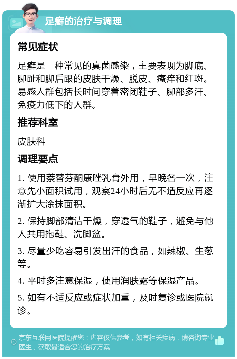 足癣的治疗与调理 常见症状 足癣是一种常见的真菌感染，主要表现为脚底、脚趾和脚后跟的皮肤干燥、脱皮、瘙痒和红斑。易感人群包括长时间穿着密闭鞋子、脚部多汗、免疫力低下的人群。 推荐科室 皮肤科 调理要点 1. 使用萘替芬酮康唑乳膏外用，早晚各一次，注意先小面积试用，观察24小时后无不适反应再逐渐扩大涂抹面积。 2. 保持脚部清洁干燥，穿透气的鞋子，避免与他人共用拖鞋、洗脚盆。 3. 尽量少吃容易引发出汗的食品，如辣椒、生葱等。 4. 平时多注意保湿，使用润肤露等保湿产品。 5. 如有不适反应或症状加重，及时复诊或医院就诊。