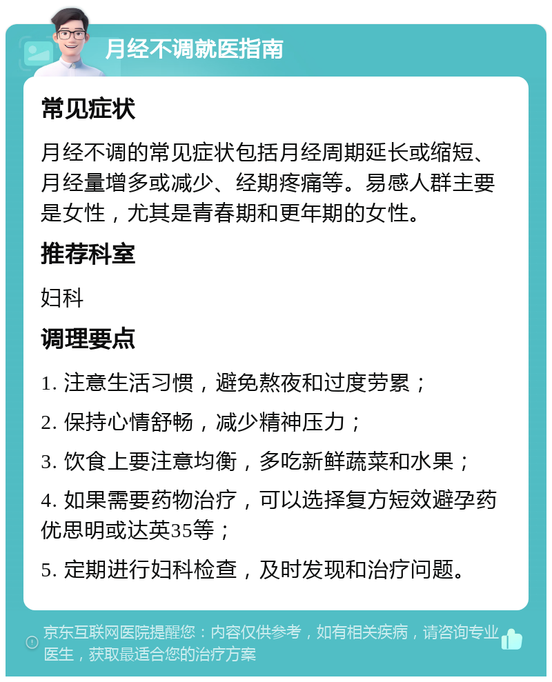 月经不调就医指南 常见症状 月经不调的常见症状包括月经周期延长或缩短、月经量增多或减少、经期疼痛等。易感人群主要是女性，尤其是青春期和更年期的女性。 推荐科室 妇科 调理要点 1. 注意生活习惯，避免熬夜和过度劳累； 2. 保持心情舒畅，减少精神压力； 3. 饮食上要注意均衡，多吃新鲜蔬菜和水果； 4. 如果需要药物治疗，可以选择复方短效避孕药优思明或达英35等； 5. 定期进行妇科检查，及时发现和治疗问题。