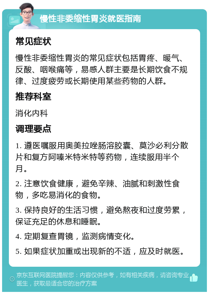 慢性非委缩性胃炎就医指南 常见症状 慢性非委缩性胃炎的常见症状包括胃疼、暖气、反酸、咽喉痛等，易感人群主要是长期饮食不规律、过度疲劳或长期使用某些药物的人群。 推荐科室 消化内科 调理要点 1. 遵医嘱服用奥美拉唑肠溶胶囊、莫沙必利分散片和复方阿嗪米特米特等药物，连续服用半个月。 2. 注意饮食健康，避免辛辣、油腻和刺激性食物，多吃易消化的食物。 3. 保持良好的生活习惯，避免熬夜和过度劳累，保证充足的休息和睡眠。 4. 定期复查胃镜，监测病情变化。 5. 如果症状加重或出现新的不适，应及时就医。