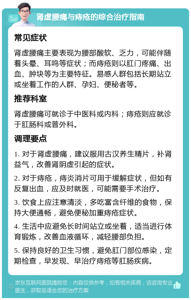 肾虚腰痛与痔疮的综合治疗指南 常见症状 肾虚腰痛主要表现为腰部酸软、乏力，可能伴随着头晕、耳鸣等症状；而痔疮则以肛门疼痛、出血、肿块等为主要特征。易感人群包括长期站立或坐着工作的人群、孕妇、便秘者等。 推荐科室 肾虚腰痛可就诊于中医科或内科；痔疮则应就诊于肛肠科或普外科。 调理要点 1. 对于肾虚腰痛，建议服用古汉养生精片，补肾益气，改善肾阴虚引起的症状。 2. 对于痔疮，痔炎消片可用于缓解症状，但如有反复出血，应及时就医，可能需要手术治疗。 3. 饮食上应注意清淡，多吃富含纤维的食物，保持大便通畅，避免便秘加重痔疮症状。 4. 生活中应避免长时间站立或坐着，适当进行体育锻炼，改善血液循环，减轻腰部负担。 5. 保持良好的卫生习惯，避免肛门部位感染，定期检查，早发现、早治疗痔疮等肛肠疾病。