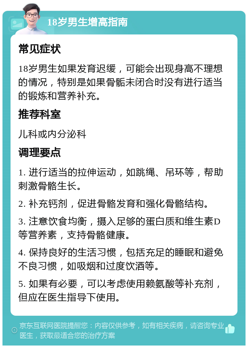 18岁男生增高指南 常见症状 18岁男生如果发育迟缓，可能会出现身高不理想的情况，特别是如果骨骺未闭合时没有进行适当的锻炼和营养补充。 推荐科室 儿科或内分泌科 调理要点 1. 进行适当的拉伸运动，如跳绳、吊环等，帮助刺激骨骼生长。 2. 补充钙剂，促进骨骼发育和强化骨骼结构。 3. 注意饮食均衡，摄入足够的蛋白质和维生素D等营养素，支持骨骼健康。 4. 保持良好的生活习惯，包括充足的睡眠和避免不良习惯，如吸烟和过度饮酒等。 5. 如果有必要，可以考虑使用赖氨酸等补充剂，但应在医生指导下使用。