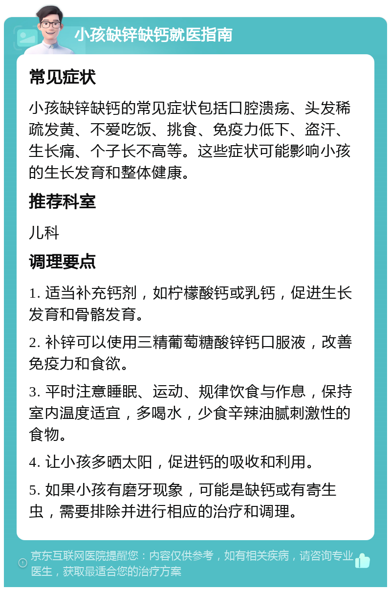 小孩缺锌缺钙就医指南 常见症状 小孩缺锌缺钙的常见症状包括口腔溃疡、头发稀疏发黄、不爱吃饭、挑食、免疫力低下、盗汗、生长痛、个子长不高等。这些症状可能影响小孩的生长发育和整体健康。 推荐科室 儿科 调理要点 1. 适当补充钙剂，如柠檬酸钙或乳钙，促进生长发育和骨骼发育。 2. 补锌可以使用三精葡萄糖酸锌钙口服液，改善免疫力和食欲。 3. 平时注意睡眠、运动、规律饮食与作息，保持室内温度适宜，多喝水，少食辛辣油腻刺激性的食物。 4. 让小孩多晒太阳，促进钙的吸收和利用。 5. 如果小孩有磨牙现象，可能是缺钙或有寄生虫，需要排除并进行相应的治疗和调理。