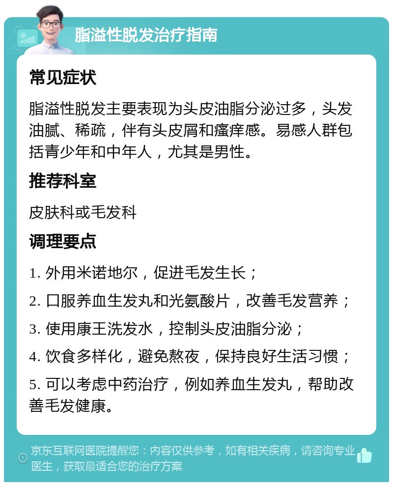 脂溢性脱发治疗指南 常见症状 脂溢性脱发主要表现为头皮油脂分泌过多，头发油腻、稀疏，伴有头皮屑和瘙痒感。易感人群包括青少年和中年人，尤其是男性。 推荐科室 皮肤科或毛发科 调理要点 1. 外用米诺地尔，促进毛发生长； 2. 口服养血生发丸和光氨酸片，改善毛发营养； 3. 使用康王洗发水，控制头皮油脂分泌； 4. 饮食多样化，避免熬夜，保持良好生活习惯； 5. 可以考虑中药治疗，例如养血生发丸，帮助改善毛发健康。