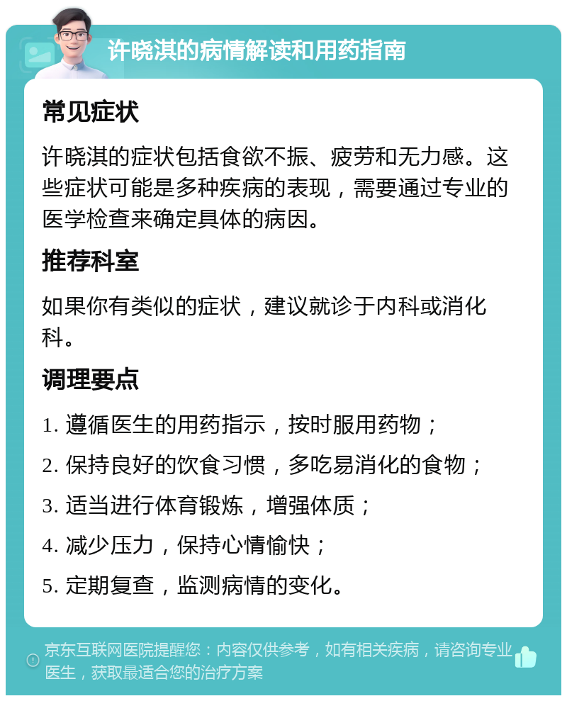 许晓淇的病情解读和用药指南 常见症状 许晓淇的症状包括食欲不振、疲劳和无力感。这些症状可能是多种疾病的表现，需要通过专业的医学检查来确定具体的病因。 推荐科室 如果你有类似的症状，建议就诊于内科或消化科。 调理要点 1. 遵循医生的用药指示，按时服用药物； 2. 保持良好的饮食习惯，多吃易消化的食物； 3. 适当进行体育锻炼，增强体质； 4. 减少压力，保持心情愉快； 5. 定期复查，监测病情的变化。