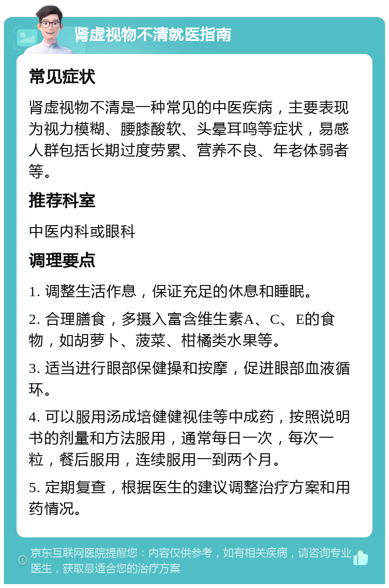 肾虚视物不清就医指南 常见症状 肾虚视物不清是一种常见的中医疾病，主要表现为视力模糊、腰膝酸软、头晕耳鸣等症状，易感人群包括长期过度劳累、营养不良、年老体弱者等。 推荐科室 中医内科或眼科 调理要点 1. 调整生活作息，保证充足的休息和睡眠。 2. 合理膳食，多摄入富含维生素A、C、E的食物，如胡萝卜、菠菜、柑橘类水果等。 3. 适当进行眼部保健操和按摩，促进眼部血液循环。 4. 可以服用汤成培健健视佳等中成药，按照说明书的剂量和方法服用，通常每日一次，每次一粒，餐后服用，连续服用一到两个月。 5. 定期复查，根据医生的建议调整治疗方案和用药情况。