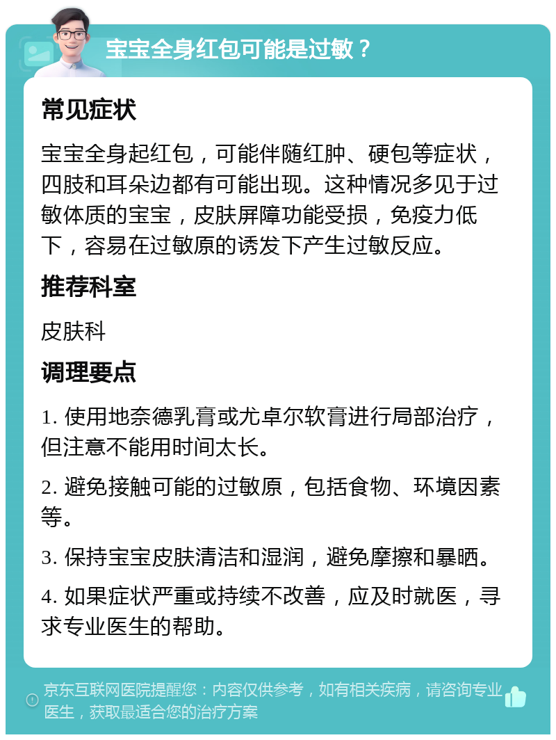 宝宝全身红包可能是过敏？ 常见症状 宝宝全身起红包，可能伴随红肿、硬包等症状，四肢和耳朵边都有可能出现。这种情况多见于过敏体质的宝宝，皮肤屏障功能受损，免疫力低下，容易在过敏原的诱发下产生过敏反应。 推荐科室 皮肤科 调理要点 1. 使用地奈德乳膏或尤卓尔软膏进行局部治疗，但注意不能用时间太长。 2. 避免接触可能的过敏原，包括食物、环境因素等。 3. 保持宝宝皮肤清洁和湿润，避免摩擦和暴晒。 4. 如果症状严重或持续不改善，应及时就医，寻求专业医生的帮助。