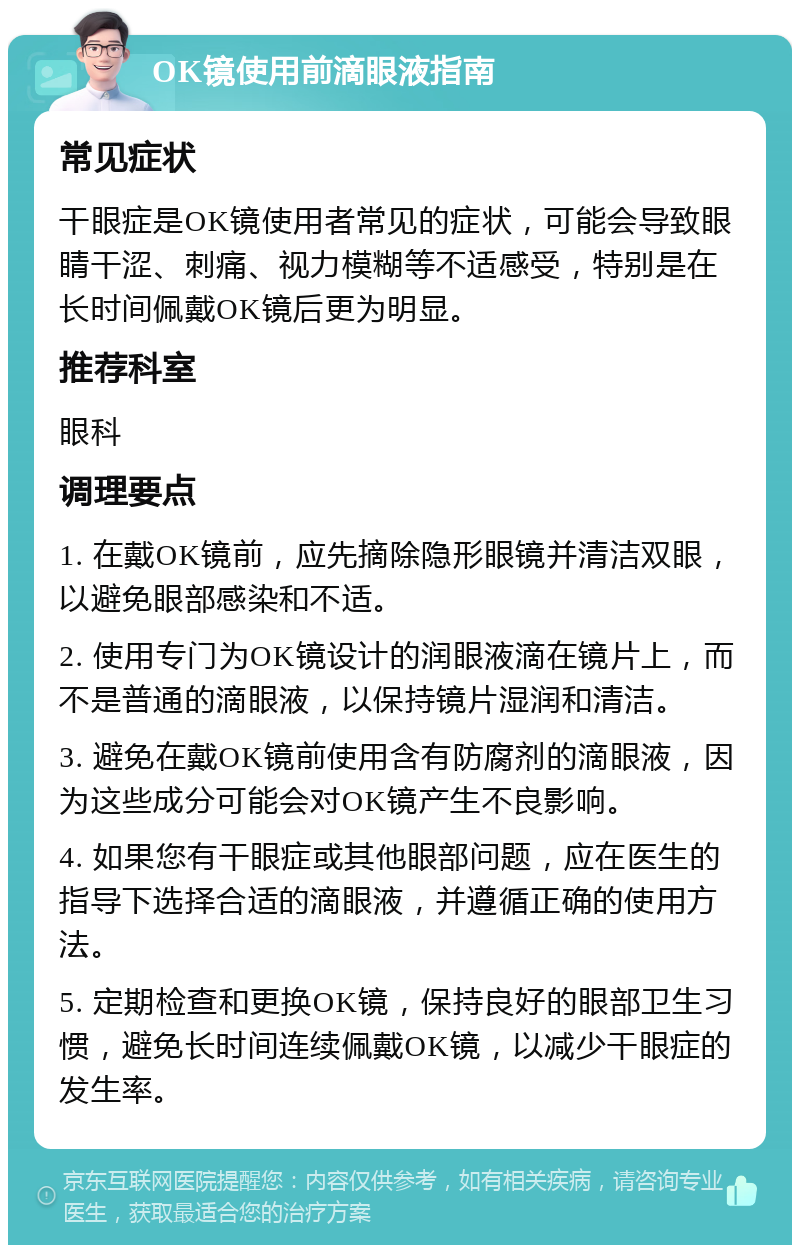 OK镜使用前滴眼液指南 常见症状 干眼症是OK镜使用者常见的症状，可能会导致眼睛干涩、刺痛、视力模糊等不适感受，特别是在长时间佩戴OK镜后更为明显。 推荐科室 眼科 调理要点 1. 在戴OK镜前，应先摘除隐形眼镜并清洁双眼，以避免眼部感染和不适。 2. 使用专门为OK镜设计的润眼液滴在镜片上，而不是普通的滴眼液，以保持镜片湿润和清洁。 3. 避免在戴OK镜前使用含有防腐剂的滴眼液，因为这些成分可能会对OK镜产生不良影响。 4. 如果您有干眼症或其他眼部问题，应在医生的指导下选择合适的滴眼液，并遵循正确的使用方法。 5. 定期检查和更换OK镜，保持良好的眼部卫生习惯，避免长时间连续佩戴OK镜，以减少干眼症的发生率。