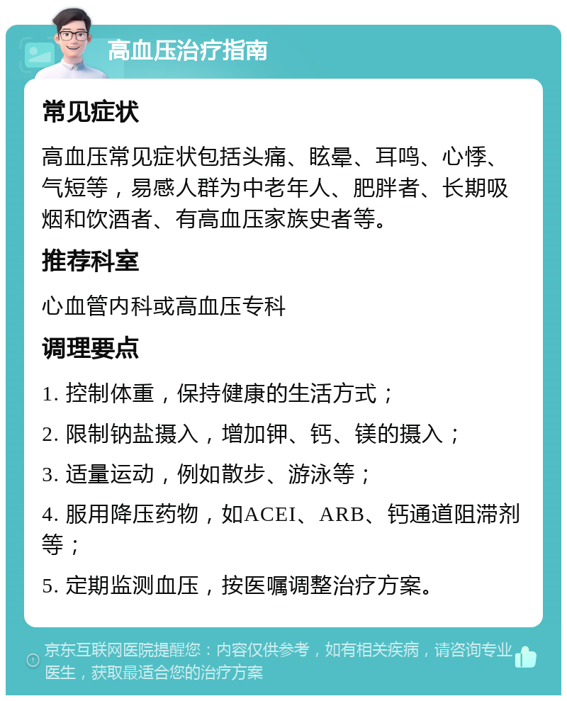 高血压治疗指南 常见症状 高血压常见症状包括头痛、眩晕、耳鸣、心悸、气短等，易感人群为中老年人、肥胖者、长期吸烟和饮酒者、有高血压家族史者等。 推荐科室 心血管内科或高血压专科 调理要点 1. 控制体重，保持健康的生活方式； 2. 限制钠盐摄入，增加钾、钙、镁的摄入； 3. 适量运动，例如散步、游泳等； 4. 服用降压药物，如ACEI、ARB、钙通道阻滞剂等； 5. 定期监测血压，按医嘱调整治疗方案。