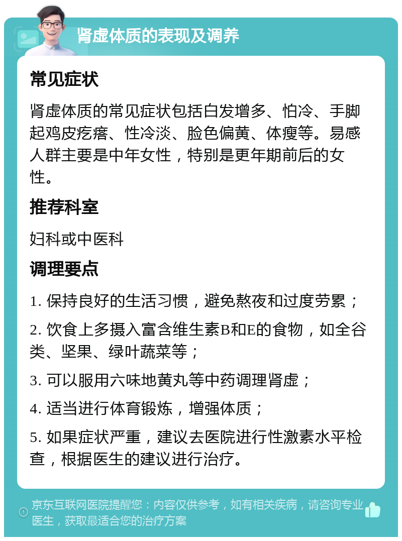 肾虚体质的表现及调养 常见症状 肾虚体质的常见症状包括白发增多、怕冷、手脚起鸡皮疙瘩、性冷淡、脸色偏黄、体瘦等。易感人群主要是中年女性，特别是更年期前后的女性。 推荐科室 妇科或中医科 调理要点 1. 保持良好的生活习惯，避免熬夜和过度劳累； 2. 饮食上多摄入富含维生素B和E的食物，如全谷类、坚果、绿叶蔬菜等； 3. 可以服用六味地黄丸等中药调理肾虚； 4. 适当进行体育锻炼，增强体质； 5. 如果症状严重，建议去医院进行性激素水平检查，根据医生的建议进行治疗。