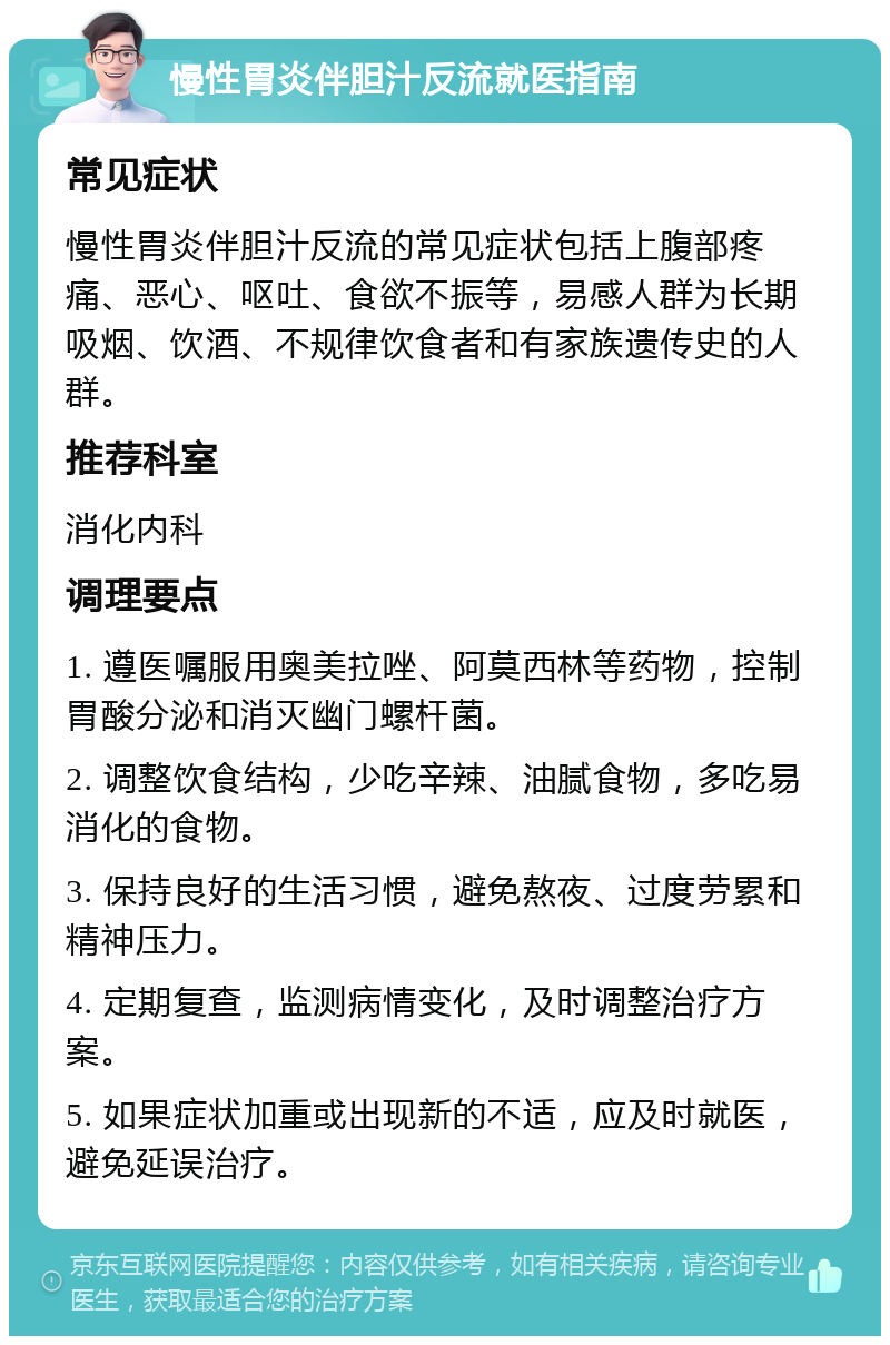 慢性胃炎伴胆汁反流就医指南 常见症状 慢性胃炎伴胆汁反流的常见症状包括上腹部疼痛、恶心、呕吐、食欲不振等，易感人群为长期吸烟、饮酒、不规律饮食者和有家族遗传史的人群。 推荐科室 消化内科 调理要点 1. 遵医嘱服用奥美拉唑、阿莫西林等药物，控制胃酸分泌和消灭幽门螺杆菌。 2. 调整饮食结构，少吃辛辣、油腻食物，多吃易消化的食物。 3. 保持良好的生活习惯，避免熬夜、过度劳累和精神压力。 4. 定期复查，监测病情变化，及时调整治疗方案。 5. 如果症状加重或出现新的不适，应及时就医，避免延误治疗。