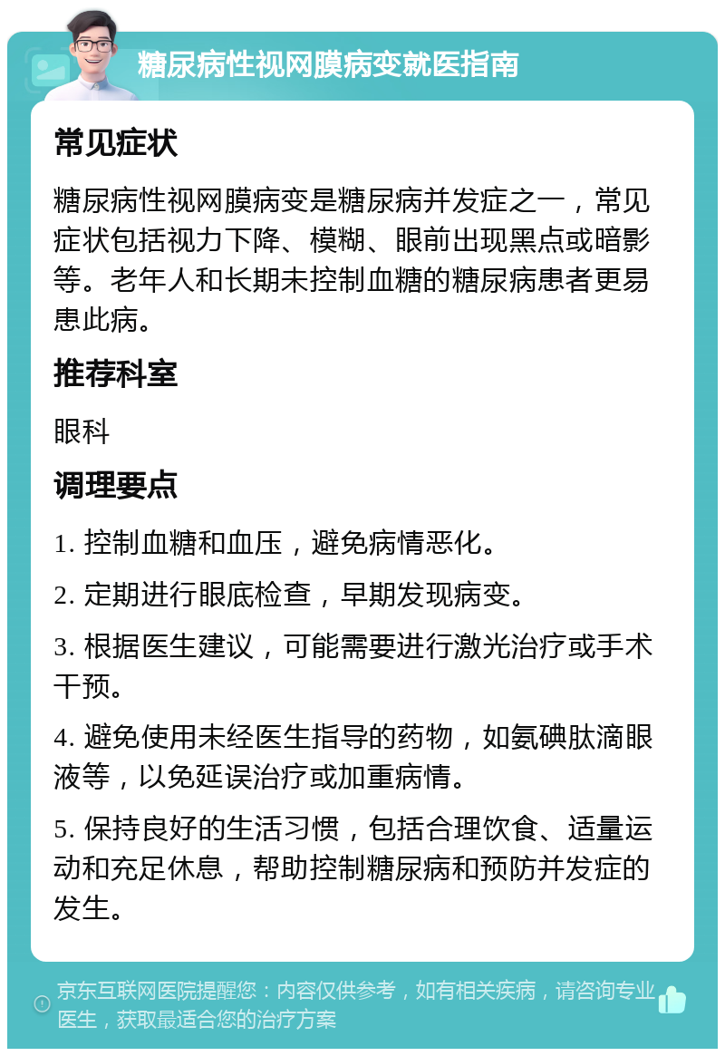 糖尿病性视网膜病变就医指南 常见症状 糖尿病性视网膜病变是糖尿病并发症之一，常见症状包括视力下降、模糊、眼前出现黑点或暗影等。老年人和长期未控制血糖的糖尿病患者更易患此病。 推荐科室 眼科 调理要点 1. 控制血糖和血压，避免病情恶化。 2. 定期进行眼底检查，早期发现病变。 3. 根据医生建议，可能需要进行激光治疗或手术干预。 4. 避免使用未经医生指导的药物，如氨碘肽滴眼液等，以免延误治疗或加重病情。 5. 保持良好的生活习惯，包括合理饮食、适量运动和充足休息，帮助控制糖尿病和预防并发症的发生。