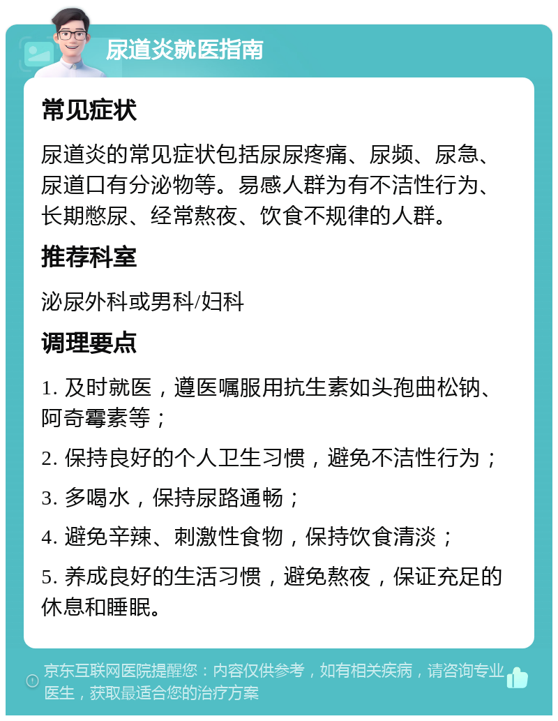 尿道炎就医指南 常见症状 尿道炎的常见症状包括尿尿疼痛、尿频、尿急、尿道口有分泌物等。易感人群为有不洁性行为、长期憋尿、经常熬夜、饮食不规律的人群。 推荐科室 泌尿外科或男科/妇科 调理要点 1. 及时就医，遵医嘱服用抗生素如头孢曲松钠、阿奇霉素等； 2. 保持良好的个人卫生习惯，避免不洁性行为； 3. 多喝水，保持尿路通畅； 4. 避免辛辣、刺激性食物，保持饮食清淡； 5. 养成良好的生活习惯，避免熬夜，保证充足的休息和睡眠。