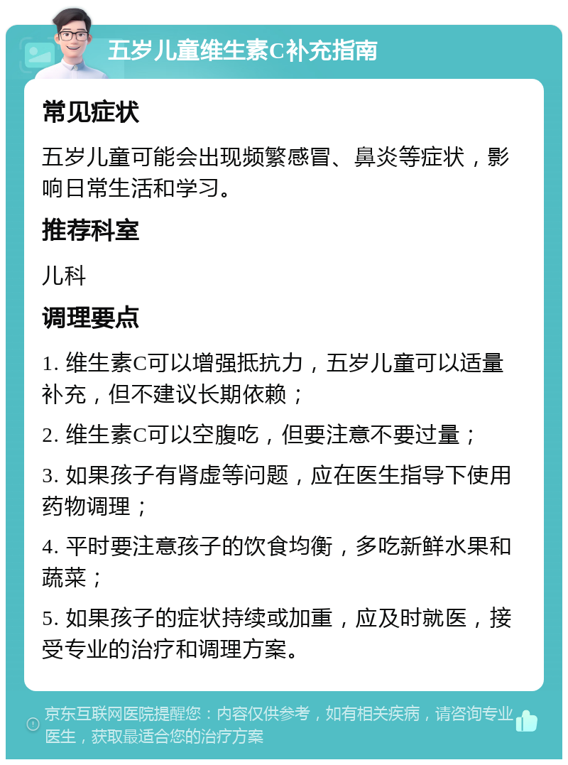 五岁儿童维生素C补充指南 常见症状 五岁儿童可能会出现频繁感冒、鼻炎等症状，影响日常生活和学习。 推荐科室 儿科 调理要点 1. 维生素C可以增强抵抗力，五岁儿童可以适量补充，但不建议长期依赖； 2. 维生素C可以空腹吃，但要注意不要过量； 3. 如果孩子有肾虚等问题，应在医生指导下使用药物调理； 4. 平时要注意孩子的饮食均衡，多吃新鲜水果和蔬菜； 5. 如果孩子的症状持续或加重，应及时就医，接受专业的治疗和调理方案。