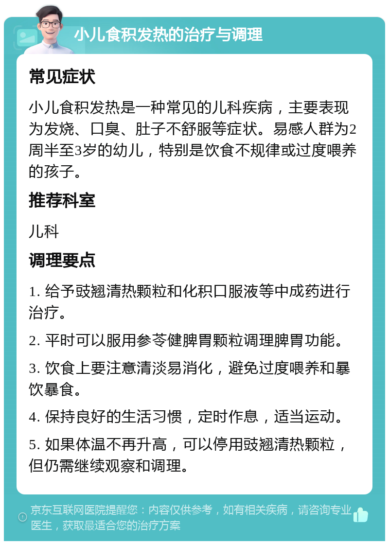 小儿食积发热的治疗与调理 常见症状 小儿食积发热是一种常见的儿科疾病，主要表现为发烧、口臭、肚子不舒服等症状。易感人群为2周半至3岁的幼儿，特别是饮食不规律或过度喂养的孩子。 推荐科室 儿科 调理要点 1. 给予豉翘清热颗粒和化积口服液等中成药进行治疗。 2. 平时可以服用参苓健脾胃颗粒调理脾胃功能。 3. 饮食上要注意清淡易消化，避免过度喂养和暴饮暴食。 4. 保持良好的生活习惯，定时作息，适当运动。 5. 如果体温不再升高，可以停用豉翘清热颗粒，但仍需继续观察和调理。