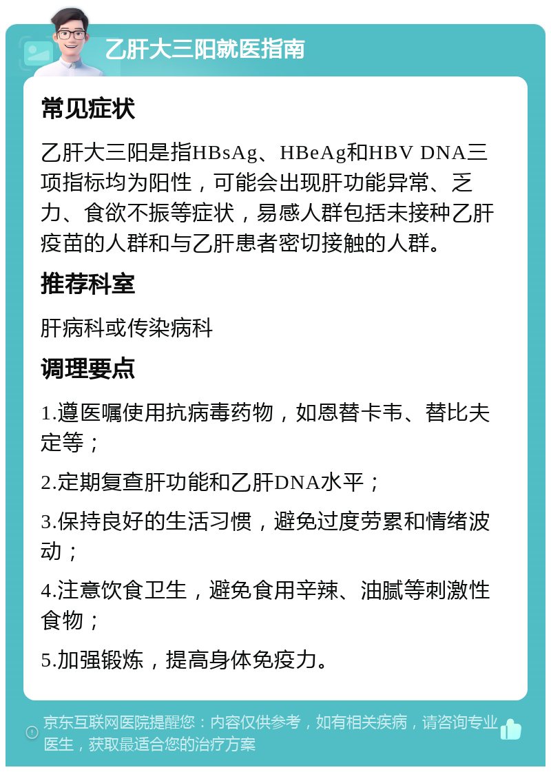 乙肝大三阳就医指南 常见症状 乙肝大三阳是指HBsAg、HBeAg和HBV DNA三项指标均为阳性，可能会出现肝功能异常、乏力、食欲不振等症状，易感人群包括未接种乙肝疫苗的人群和与乙肝患者密切接触的人群。 推荐科室 肝病科或传染病科 调理要点 1.遵医嘱使用抗病毒药物，如恩替卡韦、替比夫定等； 2.定期复查肝功能和乙肝DNA水平； 3.保持良好的生活习惯，避免过度劳累和情绪波动； 4.注意饮食卫生，避免食用辛辣、油腻等刺激性食物； 5.加强锻炼，提高身体免疫力。