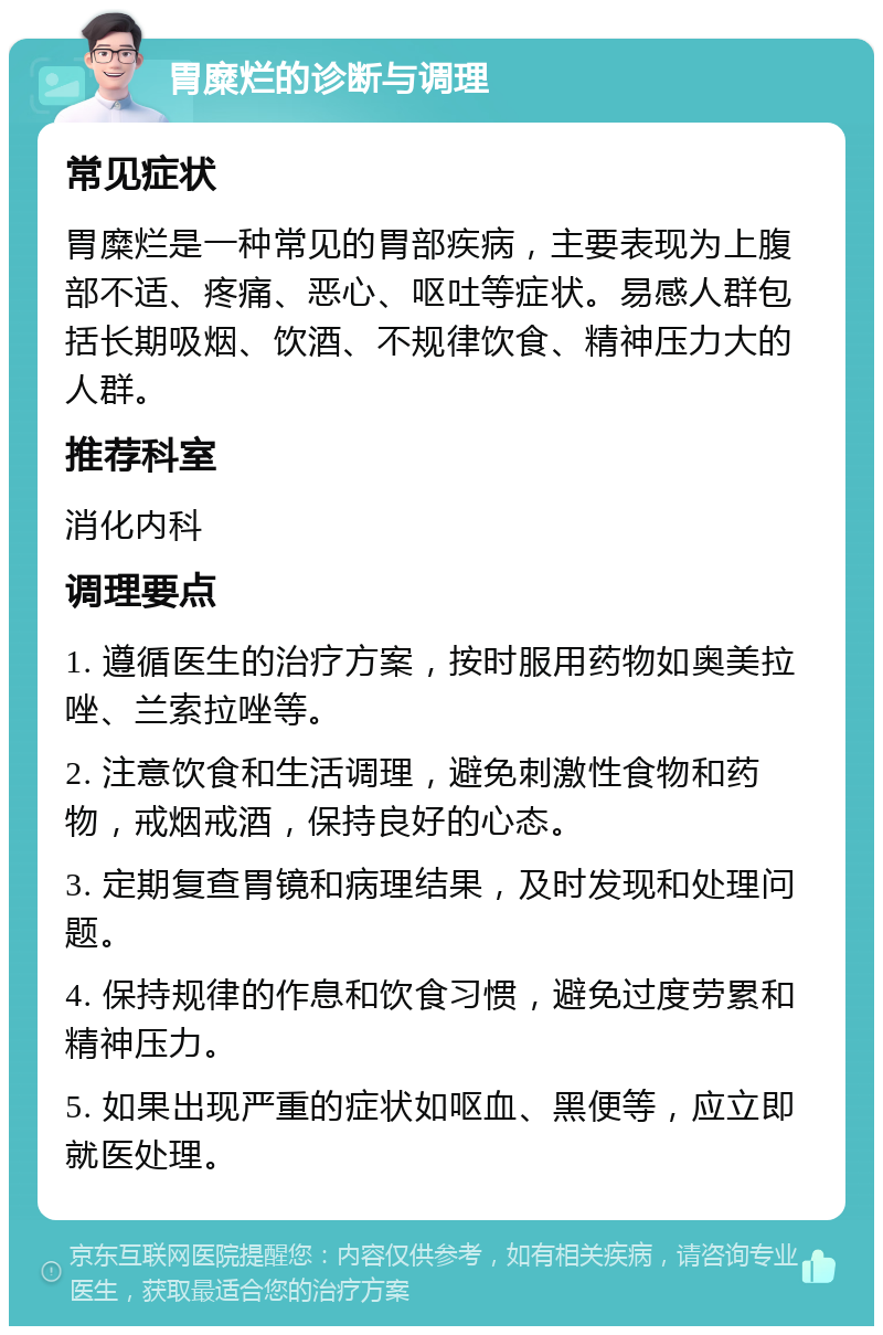 胃糜烂的诊断与调理 常见症状 胃糜烂是一种常见的胃部疾病，主要表现为上腹部不适、疼痛、恶心、呕吐等症状。易感人群包括长期吸烟、饮酒、不规律饮食、精神压力大的人群。 推荐科室 消化内科 调理要点 1. 遵循医生的治疗方案，按时服用药物如奥美拉唑、兰索拉唑等。 2. 注意饮食和生活调理，避免刺激性食物和药物，戒烟戒酒，保持良好的心态。 3. 定期复查胃镜和病理结果，及时发现和处理问题。 4. 保持规律的作息和饮食习惯，避免过度劳累和精神压力。 5. 如果出现严重的症状如呕血、黑便等，应立即就医处理。