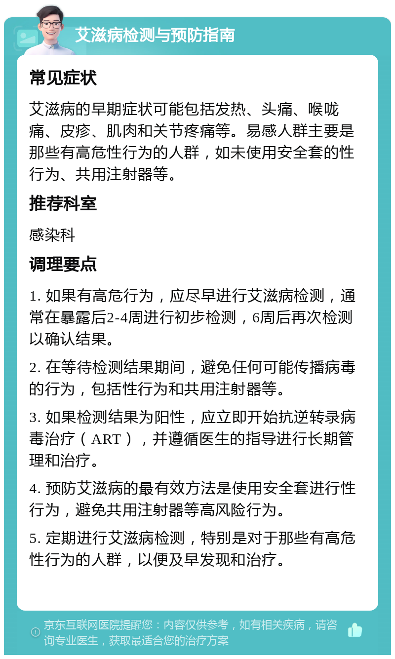 艾滋病检测与预防指南 常见症状 艾滋病的早期症状可能包括发热、头痛、喉咙痛、皮疹、肌肉和关节疼痛等。易感人群主要是那些有高危性行为的人群，如未使用安全套的性行为、共用注射器等。 推荐科室 感染科 调理要点 1. 如果有高危行为，应尽早进行艾滋病检测，通常在暴露后2-4周进行初步检测，6周后再次检测以确认结果。 2. 在等待检测结果期间，避免任何可能传播病毒的行为，包括性行为和共用注射器等。 3. 如果检测结果为阳性，应立即开始抗逆转录病毒治疗（ART），并遵循医生的指导进行长期管理和治疗。 4. 预防艾滋病的最有效方法是使用安全套进行性行为，避免共用注射器等高风险行为。 5. 定期进行艾滋病检测，特别是对于那些有高危性行为的人群，以便及早发现和治疗。