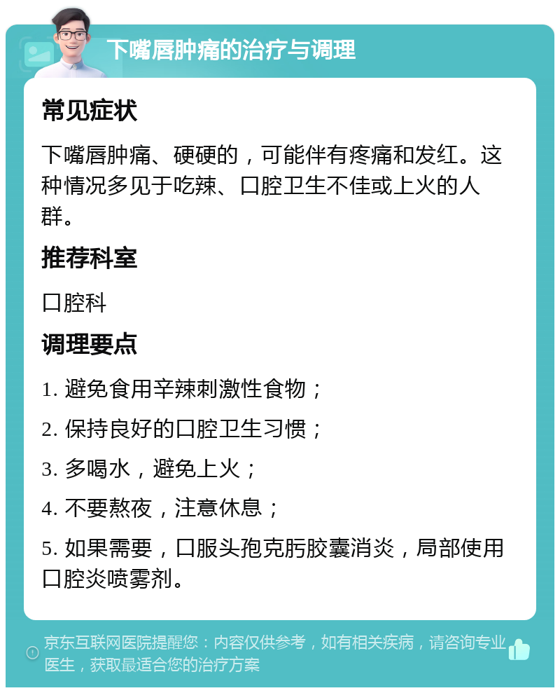 下嘴唇肿痛的治疗与调理 常见症状 下嘴唇肿痛、硬硬的，可能伴有疼痛和发红。这种情况多见于吃辣、口腔卫生不佳或上火的人群。 推荐科室 口腔科 调理要点 1. 避免食用辛辣刺激性食物； 2. 保持良好的口腔卫生习惯； 3. 多喝水，避免上火； 4. 不要熬夜，注意休息； 5. 如果需要，口服头孢克肟胶囊消炎，局部使用口腔炎喷雾剂。