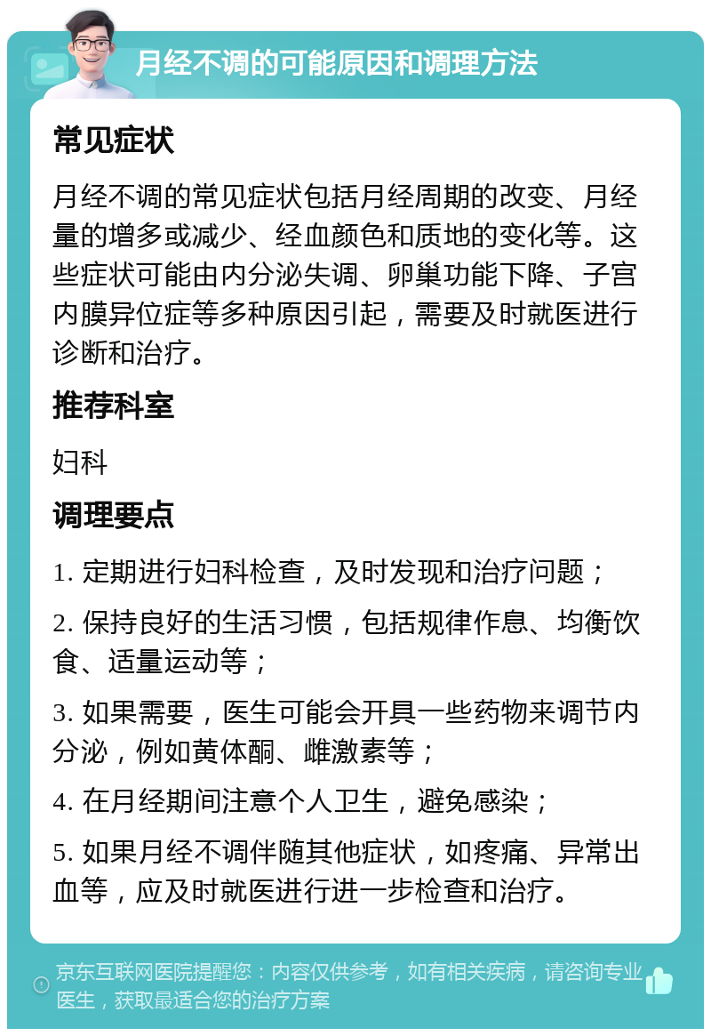 月经不调的可能原因和调理方法 常见症状 月经不调的常见症状包括月经周期的改变、月经量的增多或减少、经血颜色和质地的变化等。这些症状可能由内分泌失调、卵巢功能下降、子宫内膜异位症等多种原因引起，需要及时就医进行诊断和治疗。 推荐科室 妇科 调理要点 1. 定期进行妇科检查，及时发现和治疗问题； 2. 保持良好的生活习惯，包括规律作息、均衡饮食、适量运动等； 3. 如果需要，医生可能会开具一些药物来调节内分泌，例如黄体酮、雌激素等； 4. 在月经期间注意个人卫生，避免感染； 5. 如果月经不调伴随其他症状，如疼痛、异常出血等，应及时就医进行进一步检查和治疗。