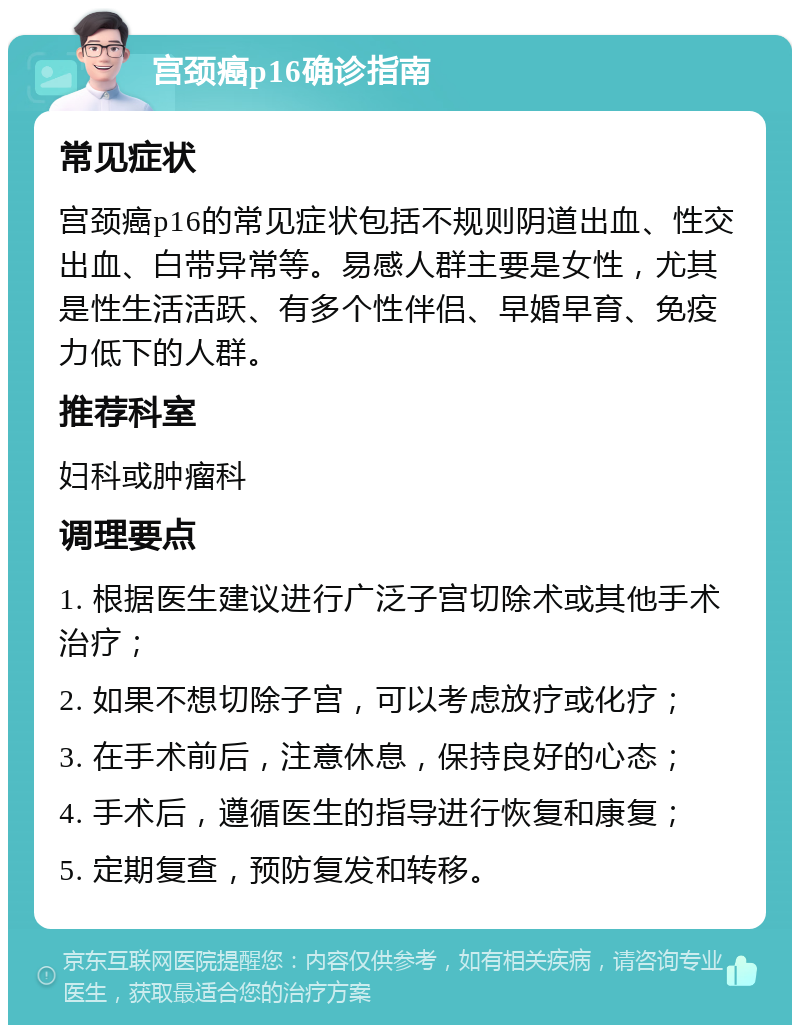 宫颈癌p16确诊指南 常见症状 宫颈癌p16的常见症状包括不规则阴道出血、性交出血、白带异常等。易感人群主要是女性，尤其是性生活活跃、有多个性伴侣、早婚早育、免疫力低下的人群。 推荐科室 妇科或肿瘤科 调理要点 1. 根据医生建议进行广泛子宫切除术或其他手术治疗； 2. 如果不想切除子宫，可以考虑放疗或化疗； 3. 在手术前后，注意休息，保持良好的心态； 4. 手术后，遵循医生的指导进行恢复和康复； 5. 定期复查，预防复发和转移。