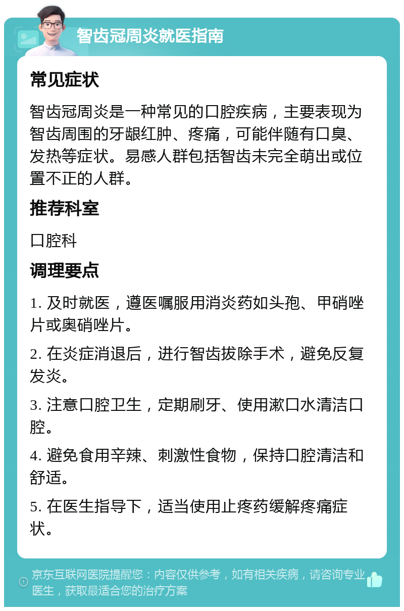 智齿冠周炎就医指南 常见症状 智齿冠周炎是一种常见的口腔疾病，主要表现为智齿周围的牙龈红肿、疼痛，可能伴随有口臭、发热等症状。易感人群包括智齿未完全萌出或位置不正的人群。 推荐科室 口腔科 调理要点 1. 及时就医，遵医嘱服用消炎药如头孢、甲硝唑片或奥硝唑片。 2. 在炎症消退后，进行智齿拔除手术，避免反复发炎。 3. 注意口腔卫生，定期刷牙、使用漱口水清洁口腔。 4. 避免食用辛辣、刺激性食物，保持口腔清洁和舒适。 5. 在医生指导下，适当使用止疼药缓解疼痛症状。