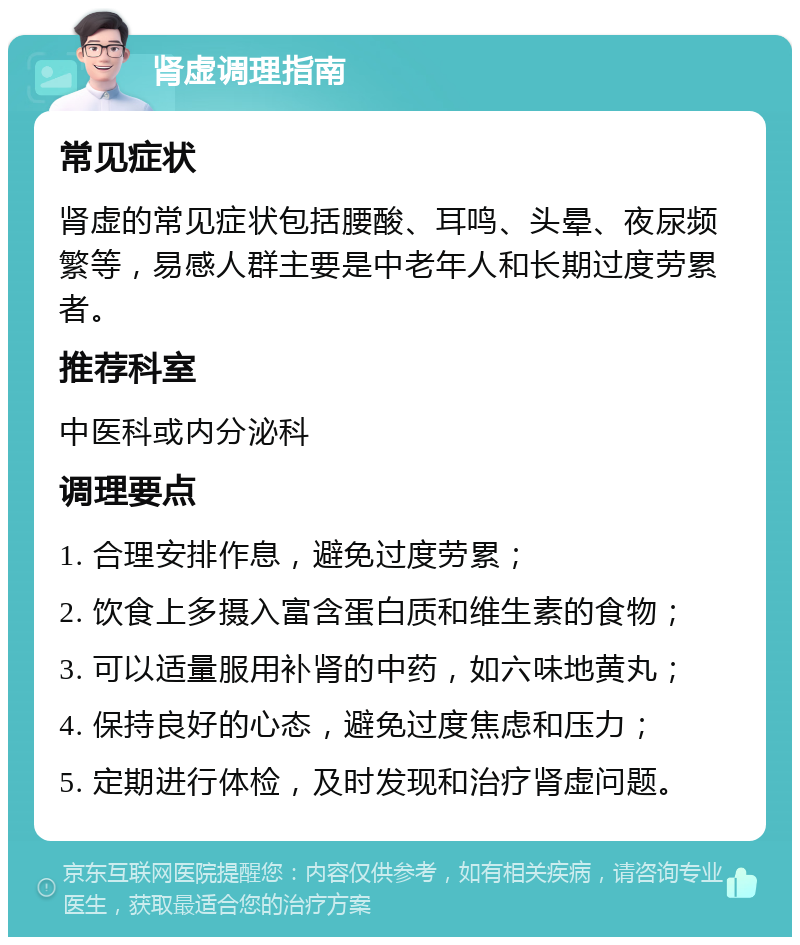 肾虚调理指南 常见症状 肾虚的常见症状包括腰酸、耳鸣、头晕、夜尿频繁等，易感人群主要是中老年人和长期过度劳累者。 推荐科室 中医科或内分泌科 调理要点 1. 合理安排作息，避免过度劳累； 2. 饮食上多摄入富含蛋白质和维生素的食物； 3. 可以适量服用补肾的中药，如六味地黄丸； 4. 保持良好的心态，避免过度焦虑和压力； 5. 定期进行体检，及时发现和治疗肾虚问题。