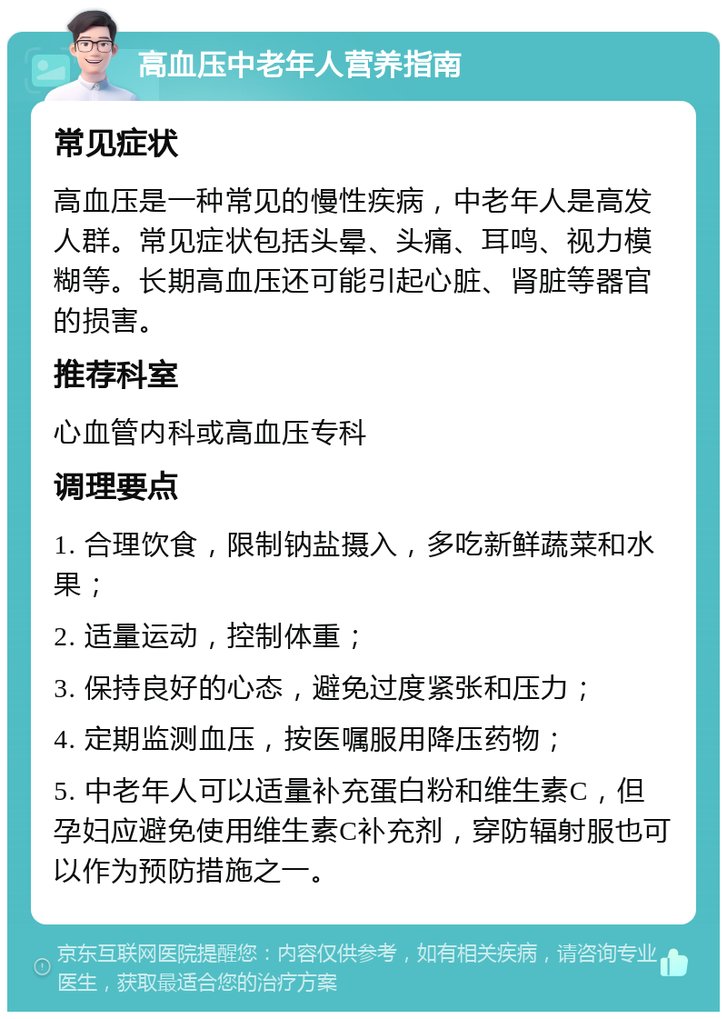 高血压中老年人营养指南 常见症状 高血压是一种常见的慢性疾病，中老年人是高发人群。常见症状包括头晕、头痛、耳鸣、视力模糊等。长期高血压还可能引起心脏、肾脏等器官的损害。 推荐科室 心血管内科或高血压专科 调理要点 1. 合理饮食，限制钠盐摄入，多吃新鲜蔬菜和水果； 2. 适量运动，控制体重； 3. 保持良好的心态，避免过度紧张和压力； 4. 定期监测血压，按医嘱服用降压药物； 5. 中老年人可以适量补充蛋白粉和维生素C，但孕妇应避免使用维生素C补充剂，穿防辐射服也可以作为预防措施之一。