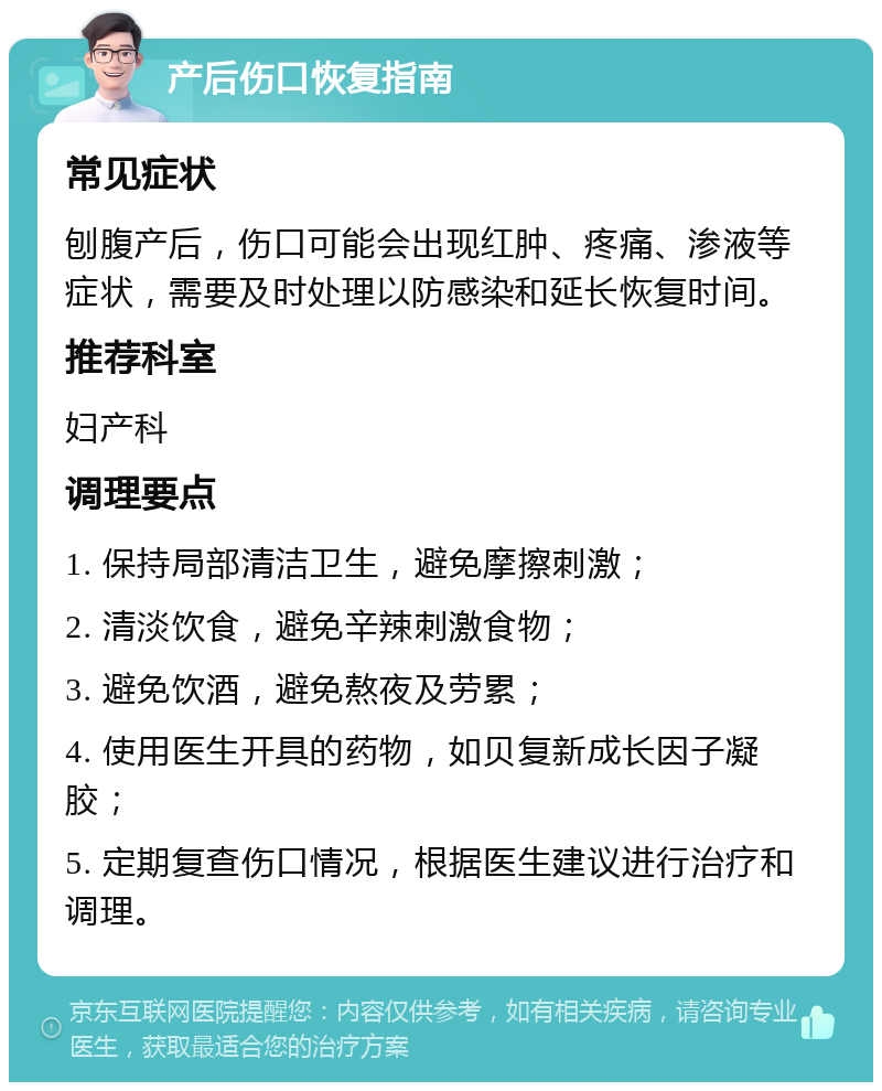 产后伤口恢复指南 常见症状 刨腹产后，伤口可能会出现红肿、疼痛、渗液等症状，需要及时处理以防感染和延长恢复时间。 推荐科室 妇产科 调理要点 1. 保持局部清洁卫生，避免摩擦刺激； 2. 清淡饮食，避免辛辣刺激食物； 3. 避免饮酒，避免熬夜及劳累； 4. 使用医生开具的药物，如贝复新成长因子凝胶； 5. 定期复查伤口情况，根据医生建议进行治疗和调理。