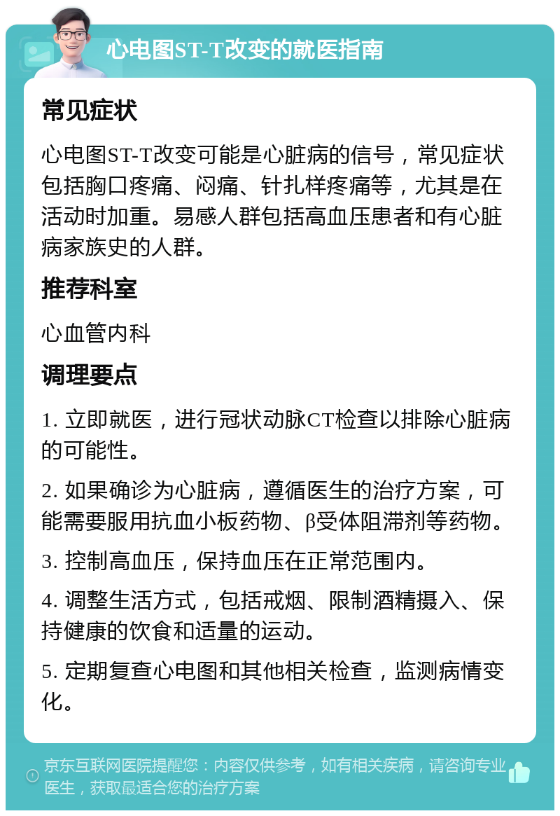 心电图ST-T改变的就医指南 常见症状 心电图ST-T改变可能是心脏病的信号，常见症状包括胸口疼痛、闷痛、针扎样疼痛等，尤其是在活动时加重。易感人群包括高血压患者和有心脏病家族史的人群。 推荐科室 心血管内科 调理要点 1. 立即就医，进行冠状动脉CT检查以排除心脏病的可能性。 2. 如果确诊为心脏病，遵循医生的治疗方案，可能需要服用抗血小板药物、β受体阻滞剂等药物。 3. 控制高血压，保持血压在正常范围内。 4. 调整生活方式，包括戒烟、限制酒精摄入、保持健康的饮食和适量的运动。 5. 定期复查心电图和其他相关检查，监测病情变化。