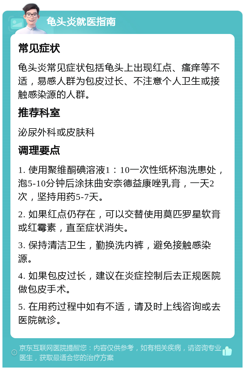 龟头炎就医指南 常见症状 龟头炎常见症状包括龟头上出现红点、瘙痒等不适，易感人群为包皮过长、不注意个人卫生或接触感染源的人群。 推荐科室 泌尿外科或皮肤科 调理要点 1. 使用聚维酮碘溶液1：10一次性纸杯泡洗患处，泡5-10分钟后涂抹曲安奈德益康唑乳膏，一天2次，坚持用药5-7天。 2. 如果红点仍存在，可以交替使用莫匹罗星软膏或红霉素，直至症状消失。 3. 保持清洁卫生，勤换洗内裤，避免接触感染源。 4. 如果包皮过长，建议在炎症控制后去正规医院做包皮手术。 5. 在用药过程中如有不适，请及时上线咨询或去医院就诊。