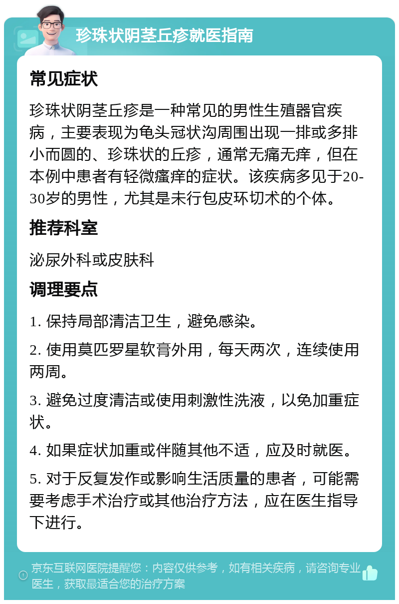 珍珠状阴茎丘疹就医指南 常见症状 珍珠状阴茎丘疹是一种常见的男性生殖器官疾病，主要表现为龟头冠状沟周围出现一排或多排小而圆的、珍珠状的丘疹，通常无痛无痒，但在本例中患者有轻微瘙痒的症状。该疾病多见于20-30岁的男性，尤其是未行包皮环切术的个体。 推荐科室 泌尿外科或皮肤科 调理要点 1. 保持局部清洁卫生，避免感染。 2. 使用莫匹罗星软膏外用，每天两次，连续使用两周。 3. 避免过度清洁或使用刺激性洗液，以免加重症状。 4. 如果症状加重或伴随其他不适，应及时就医。 5. 对于反复发作或影响生活质量的患者，可能需要考虑手术治疗或其他治疗方法，应在医生指导下进行。