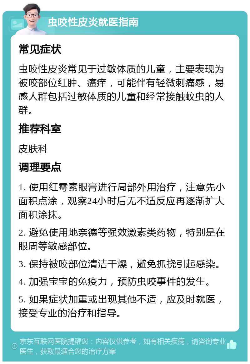 虫咬性皮炎就医指南 常见症状 虫咬性皮炎常见于过敏体质的儿童，主要表现为被咬部位红肿、瘙痒，可能伴有轻微刺痛感，易感人群包括过敏体质的儿童和经常接触蚊虫的人群。 推荐科室 皮肤科 调理要点 1. 使用红霉素眼膏进行局部外用治疗，注意先小面积点涂，观察24小时后无不适反应再逐渐扩大面积涂抹。 2. 避免使用地奈德等强效激素类药物，特别是在眼周等敏感部位。 3. 保持被咬部位清洁干燥，避免抓挠引起感染。 4. 加强宝宝的免疫力，预防虫咬事件的发生。 5. 如果症状加重或出现其他不适，应及时就医，接受专业的治疗和指导。