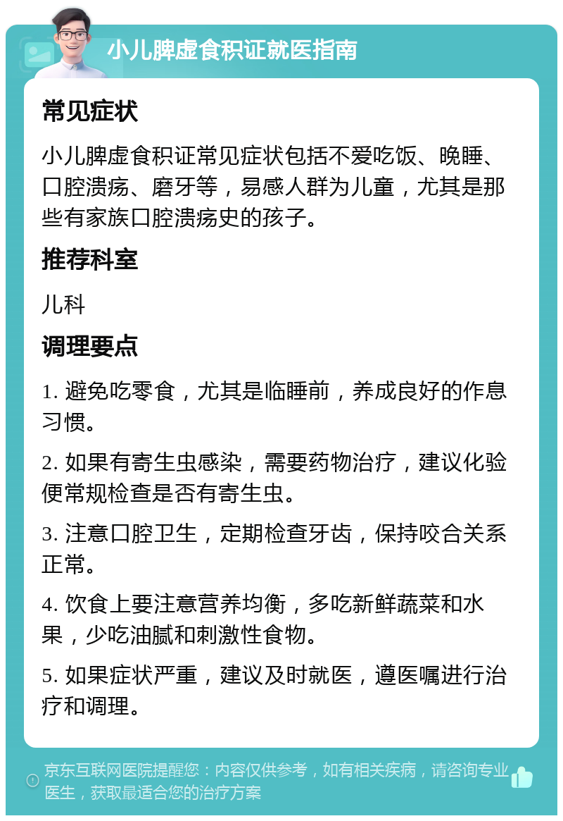 小儿脾虚食积证就医指南 常见症状 小儿脾虚食积证常见症状包括不爱吃饭、晚睡、口腔溃疡、磨牙等，易感人群为儿童，尤其是那些有家族口腔溃疡史的孩子。 推荐科室 儿科 调理要点 1. 避免吃零食，尤其是临睡前，养成良好的作息习惯。 2. 如果有寄生虫感染，需要药物治疗，建议化验便常规检查是否有寄生虫。 3. 注意口腔卫生，定期检查牙齿，保持咬合关系正常。 4. 饮食上要注意营养均衡，多吃新鲜蔬菜和水果，少吃油腻和刺激性食物。 5. 如果症状严重，建议及时就医，遵医嘱进行治疗和调理。