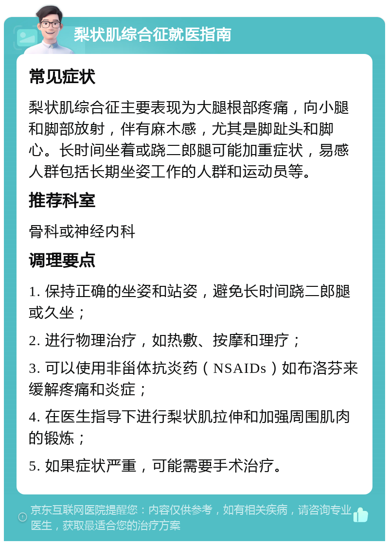 梨状肌综合征就医指南 常见症状 梨状肌综合征主要表现为大腿根部疼痛，向小腿和脚部放射，伴有麻木感，尤其是脚趾头和脚心。长时间坐着或跷二郎腿可能加重症状，易感人群包括长期坐姿工作的人群和运动员等。 推荐科室 骨科或神经内科 调理要点 1. 保持正确的坐姿和站姿，避免长时间跷二郎腿或久坐； 2. 进行物理治疗，如热敷、按摩和理疗； 3. 可以使用非甾体抗炎药（NSAIDs）如布洛芬来缓解疼痛和炎症； 4. 在医生指导下进行梨状肌拉伸和加强周围肌肉的锻炼； 5. 如果症状严重，可能需要手术治疗。