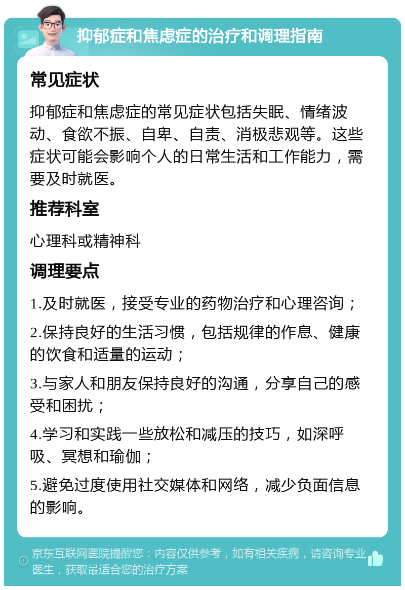 抑郁症和焦虑症的治疗和调理指南 常见症状 抑郁症和焦虑症的常见症状包括失眠、情绪波动、食欲不振、自卑、自责、消极悲观等。这些症状可能会影响个人的日常生活和工作能力，需要及时就医。 推荐科室 心理科或精神科 调理要点 1.及时就医，接受专业的药物治疗和心理咨询； 2.保持良好的生活习惯，包括规律的作息、健康的饮食和适量的运动； 3.与家人和朋友保持良好的沟通，分享自己的感受和困扰； 4.学习和实践一些放松和减压的技巧，如深呼吸、冥想和瑜伽； 5.避免过度使用社交媒体和网络，减少负面信息的影响。