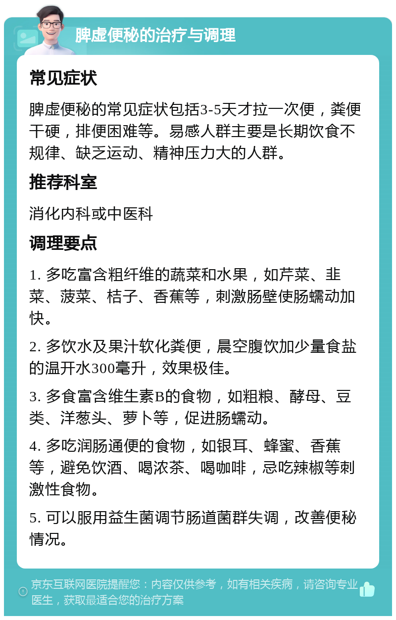 脾虚便秘的治疗与调理 常见症状 脾虚便秘的常见症状包括3-5天才拉一次便，粪便干硬，排便困难等。易感人群主要是长期饮食不规律、缺乏运动、精神压力大的人群。 推荐科室 消化内科或中医科 调理要点 1. 多吃富含粗纤维的蔬菜和水果，如芹菜、韭菜、菠菜、桔子、香蕉等，刺激肠壁使肠蠕动加快。 2. 多饮水及果汁软化粪便，晨空腹饮加少量食盐的温开水300毫升，效果极佳。 3. 多食富含维生素B的食物，如粗粮、酵母、豆类、洋葱头、萝卜等，促进肠蠕动。 4. 多吃润肠通便的食物，如银耳、蜂蜜、香蕉等，避免饮酒、喝浓茶、喝咖啡，忌吃辣椒等刺激性食物。 5. 可以服用益生菌调节肠道菌群失调，改善便秘情况。