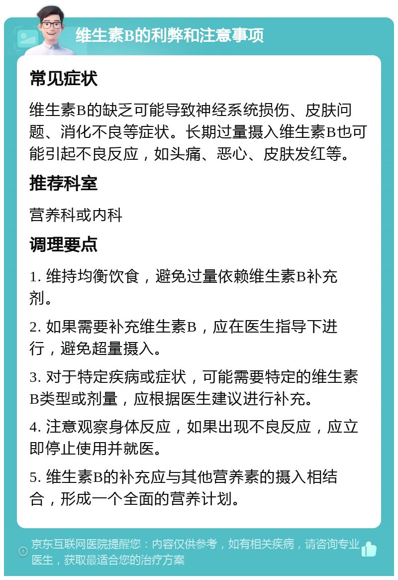 维生素B的利弊和注意事项 常见症状 维生素B的缺乏可能导致神经系统损伤、皮肤问题、消化不良等症状。长期过量摄入维生素B也可能引起不良反应，如头痛、恶心、皮肤发红等。 推荐科室 营养科或内科 调理要点 1. 维持均衡饮食，避免过量依赖维生素B补充剂。 2. 如果需要补充维生素B，应在医生指导下进行，避免超量摄入。 3. 对于特定疾病或症状，可能需要特定的维生素B类型或剂量，应根据医生建议进行补充。 4. 注意观察身体反应，如果出现不良反应，应立即停止使用并就医。 5. 维生素B的补充应与其他营养素的摄入相结合，形成一个全面的营养计划。