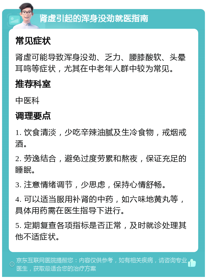 肾虚引起的浑身没劲就医指南 常见症状 肾虚可能导致浑身没劲、乏力、腰膝酸软、头晕耳鸣等症状，尤其在中老年人群中较为常见。 推荐科室 中医科 调理要点 1. 饮食清淡，少吃辛辣油腻及生冷食物，戒烟戒酒。 2. 劳逸结合，避免过度劳累和熬夜，保证充足的睡眠。 3. 注意情绪调节，少思虑，保持心情舒畅。 4. 可以适当服用补肾的中药，如六味地黄丸等，具体用药需在医生指导下进行。 5. 定期复查各项指标是否正常，及时就诊处理其他不适症状。