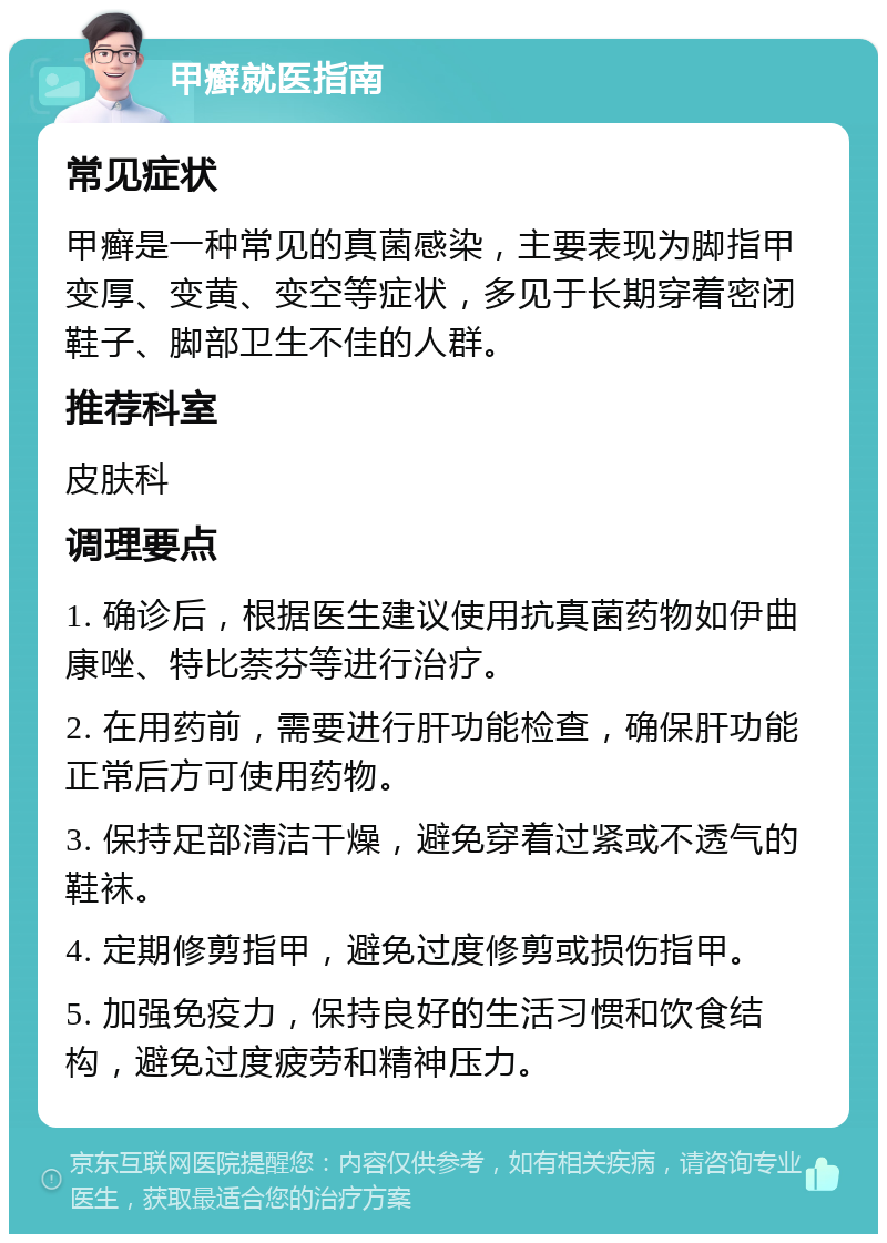 甲癣就医指南 常见症状 甲癣是一种常见的真菌感染，主要表现为脚指甲变厚、变黄、变空等症状，多见于长期穿着密闭鞋子、脚部卫生不佳的人群。 推荐科室 皮肤科 调理要点 1. 确诊后，根据医生建议使用抗真菌药物如伊曲康唑、特比萘芬等进行治疗。 2. 在用药前，需要进行肝功能检查，确保肝功能正常后方可使用药物。 3. 保持足部清洁干燥，避免穿着过紧或不透气的鞋袜。 4. 定期修剪指甲，避免过度修剪或损伤指甲。 5. 加强免疫力，保持良好的生活习惯和饮食结构，避免过度疲劳和精神压力。