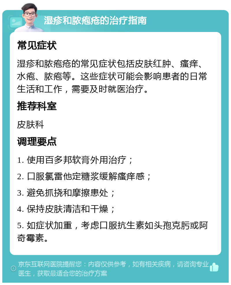 湿疹和脓疱疮的治疗指南 常见症状 湿疹和脓疱疮的常见症状包括皮肤红肿、瘙痒、水疱、脓疱等。这些症状可能会影响患者的日常生活和工作，需要及时就医治疗。 推荐科室 皮肤科 调理要点 1. 使用百多邦软膏外用治疗； 2. 口服氯雷他定糖浆缓解瘙痒感； 3. 避免抓挠和摩擦患处； 4. 保持皮肤清洁和干燥； 5. 如症状加重，考虑口服抗生素如头孢克肟或阿奇霉素。